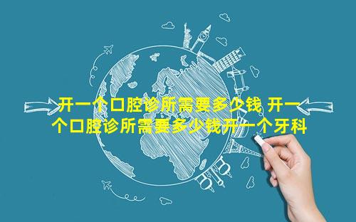 开一个口腔诊所需要多少钱 开一个口腔诊所需要多少钱开一个牙科医院